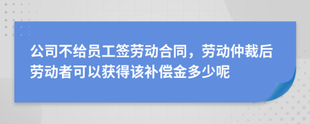 公司不给员工签劳动合同，劳动仲裁后劳动者可以获得该补偿金多少呢