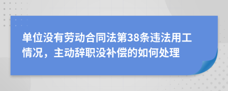 单位没有劳动合同法第38条违法用工情况，主动辞职没补偿的如何处理