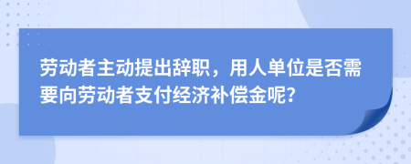 劳动者主动提出辞职，用人单位是否需要向劳动者支付经济补偿金呢？