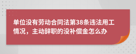 单位没有劳动合同法第38条违法用工情况，主动辞职的没补偿金怎么办