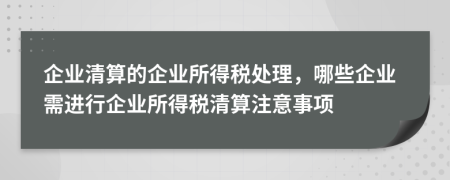 企业清算的企业所得税处理，哪些企业需进行企业所得税清算注意事项