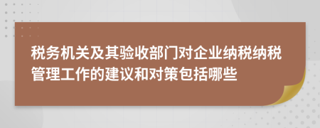 税务机关及其验收部门对企业纳税纳税管理工作的建议和对策包括哪些