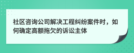 社区咨询公司解决工程纠纷案件时，如何确定高额拖欠的诉讼主体