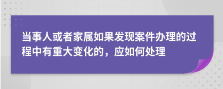 当事人或者家属如果发现案件办理的过程中有重大变化的，应如何处理