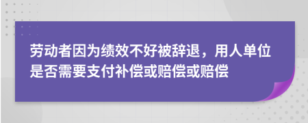 劳动者因为绩效不好被辞退，用人单位是否需要支付补偿或赔偿或赔偿