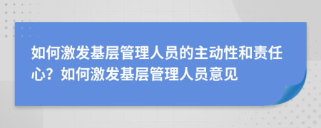 如何激发基层管理人员的主动性和责任心？如何激发基层管理人员意见