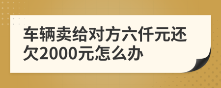 车辆卖给对方六仟元还欠2000元怎么办