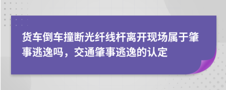 货车倒车撞断光纤线杆离开现场属于肇事逃逸吗，交通肇事逃逸的认定