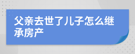 父亲去世了儿子怎么继承房产