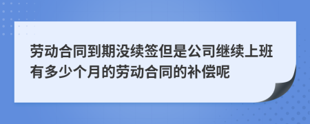 劳动合同到期没续签但是公司继续上班有多少个月的劳动合同的补偿呢