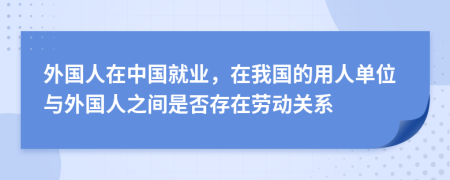 外国人在中国就业，在我国的用人单位与外国人之间是否存在劳动关系