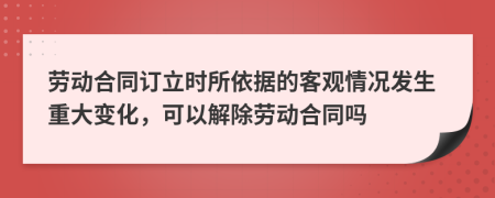 劳动合同订立时所依据的客观情况发生重大变化，可以解除劳动合同吗