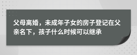 父母离婚，未成年子女的房子登记在父亲名下，孩子什么时候可以继承