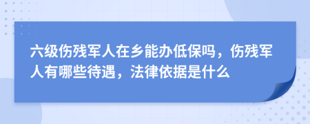 六级伤残军人在乡能办低保吗，伤残军人有哪些待遇，法律依据是什么