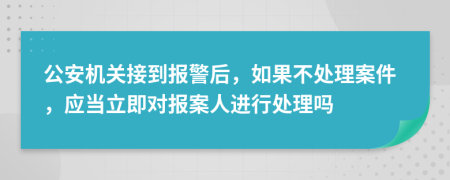 公安机关接到报警后，如果不处理案件，应当立即对报案人进行处理吗