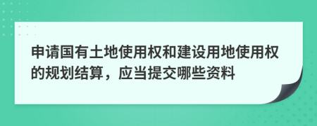 申请国有土地使用权和建设用地使用权的规划结算，应当提交哪些资料