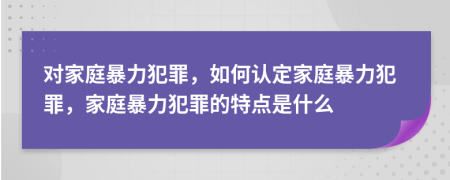 对家庭暴力犯罪，如何认定家庭暴力犯罪，家庭暴力犯罪的特点是什么