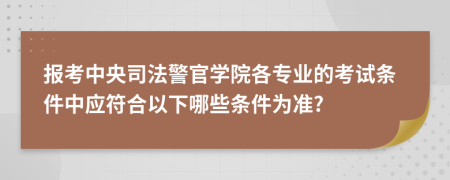 报考中央司法警官学院各专业的考试条件中应符合以下哪些条件为准?