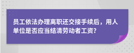 员工依法办理离职还交接手续后，用人单位是否应当结清劳动者工资？