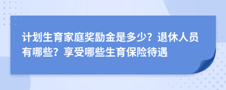 计划生育家庭奖励金是多少？退休人员有哪些？享受哪些生育保险待遇