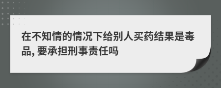 在不知情的情况下给别人买药结果是毒品, 要承担刑事责任吗