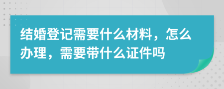 结婚登记需要什么材料，怎么办理，需要带什么证件吗