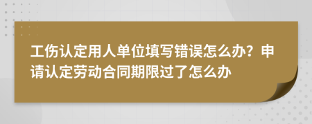 工伤认定用人单位填写错误怎么办？申请认定劳动合同期限过了怎么办