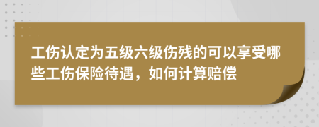 工伤认定为五级六级伤残的可以享受哪些工伤保险待遇，如何计算赔偿