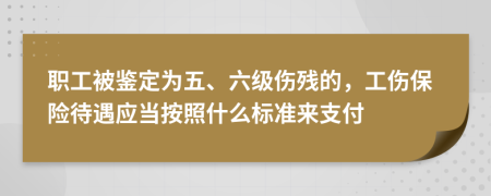 职工被鉴定为五、六级伤残的，工伤保险待遇应当按照什么标准来支付