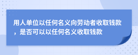 用人单位以任何名义向劳动者收取钱款，是否可以以任何名义收取钱款