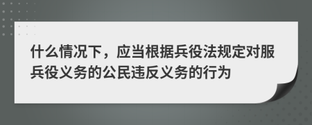 什么情况下，应当根据兵役法规定对服兵役义务的公民违反义务的行为