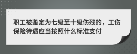 职工被鉴定为七级至十级伤残的，工伤保险待遇应当按照什么标准支付