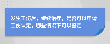 发生工伤后，继续治疗，是否可以申请工伤认定，哪些情况下可以鉴定