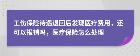 工伤保险待遇退回后发现医疗费用，还可以报销吗，医疗保险怎么处理