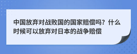 中国放弃对战败国的国家赔偿吗？什么时候可以放弃对日本的战争赔偿