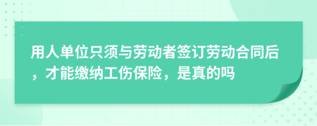 用人单位只须与劳动者签订劳动合同后，才能缴纳工伤保险，是真的吗