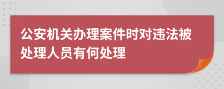 公安机关办理案件时对违法被处理人员有何处理