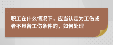 职工在什么情况下，应当认定为工伤或者不具备工伤条件的，如何处理