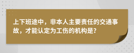 上下班途中，非本人主要责任的交通事故，才能认定为工伤的机构是？