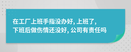 在工厂上班手指没办好, 上班了, 下班后做伤情还没好, 公司有责任吗