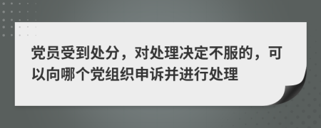 党员受到处分，对处理决定不服的，可以向哪个党组织申诉并进行处理