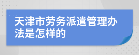 天津市劳务派遣管理办法是怎样的