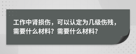 工作中肾损伤，可以认定为几级伤残，需要什么材料？需要什么材料？