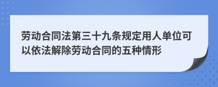 劳动合同法第三十九条规定用人单位可以依法解除劳动合同的五种情形