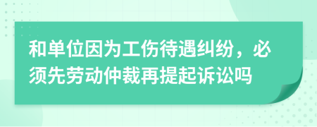 和单位因为工伤待遇纠纷，必须先劳动仲裁再提起诉讼吗