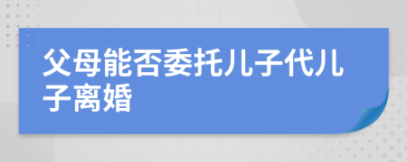 父母能否委托儿子代儿子离婚