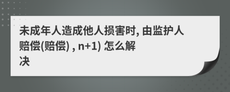 未成年人造成他人损害时, 由监护人赔偿(赔偿) , n+1) 怎么解决