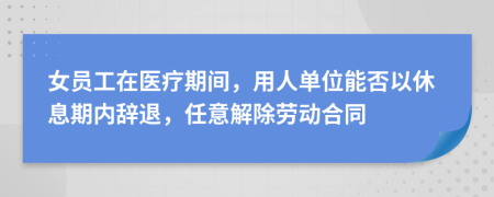 女员工在医疗期间，用人单位能否以休息期内辞退，任意解除劳动合同