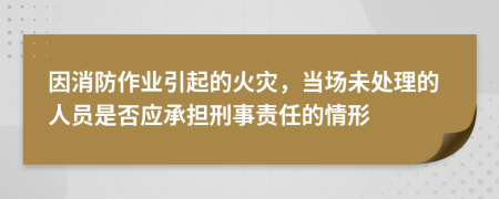 因消防作业引起的火灾，当场未处理的人员是否应承担刑事责任的情形