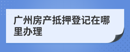 广州房产抵押登记在哪里办理